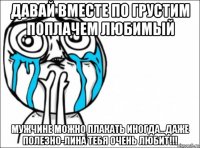 давай вместе по грустим поплачем любимый мужчине можно плакать иногда...даже полезно-лина тебя очень любит!!!