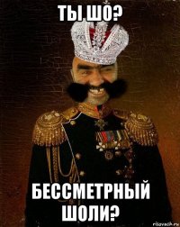 ты шо? бессметрный шоли?