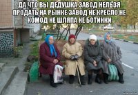 да что вы дедушка завод нельзя продать на рынке завод не кресло не комод не шляпа не ботинки 