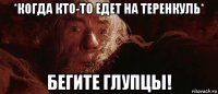 *когда кто-то едет на теренкуль* бегите глупцы!