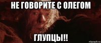 не говорите с олегом глупцы!!