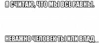 я считаю, что мы все равны. неважно человек ты или влад