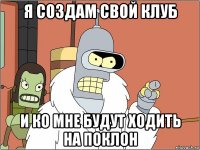 я создам свой клуб и ко мне будут ходить на поклон