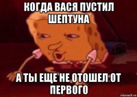 когда вася пустил шептуна а ты еще не отошел от первого