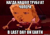 кагда нашол трубу ат чопера в last day on earth