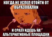 когда не успел отойти от образовалки и сразу идешь на альтернативные площадки