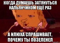 когда думаешь затянуться кальянчиком ещё раз а илюха спрашивает, почему ты позеленел