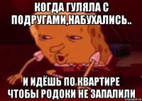 когда гуляла с подругами,набухались.. и идёшь по квартире чтобы родоки не запалили