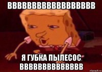 вввввввввввввввввв я губка пылесос вввввввввввввв