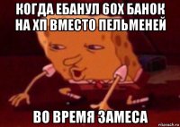 когда ебанул 60х банок на хп вместо пельменей во время замеса