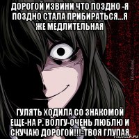 дорогой извини что поздно -я поздно стала прибираться...я же медлительная гулять ходила со знакомой еще-на р. волгу-очень люблю и скучаю дорогой!!!-твоя глупая