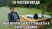 то чуство когда яша загорает через стены,а ты в болоте сидишь