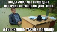 когда узнал что приходько построил новую трасу для гонок а ты сидишь такой в подвале