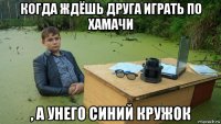 когда ждёшь друга играть по хамачи , а унего синий кружок