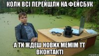 коли всі перейшли на фейсбук а ти ждеш нових мемім тт вконтакті