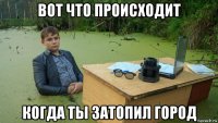 вот что происходит когда ты затопил город