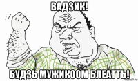 вадзик! будзь мужикоом блеатть!