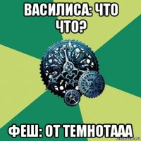 василиса: что что? феш: от темнотааа