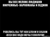 вы все мелкие людишки никчемные- наркоманы и педики равелись вы тут как блохи у собаки -всех вас надо жечь!!!сволочи!