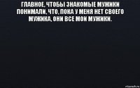 главное, чтобы знакомые мужики понимали, что, пока у меня нет своего мужика, они все мои мужики. 