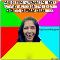 да что вы дедушка завод нельзя продать на рынке завод не кресло не комод не шляпа не ботинки 