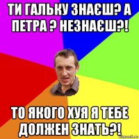 ти гальку знаєш? а петра ? незнаєш?! то якого хуя я тебе должен знать?!