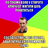 по тiхому взяв у старого ключi от жигули шоб покататься сосэд остався без забора, баба галя без корови,а я без зубiв