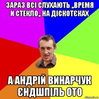 зараз всі слухають ,,время и стекло,, на діскотєках а андрій винарчук єндшпіль ото