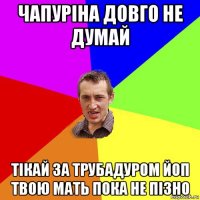 чапуріна довго не думай тікай за трубадуром йоп твою мать пока не пізно