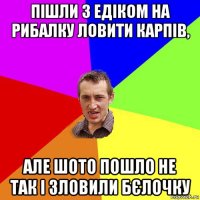 пішли з едіком на рибалку ловити карпів, але шото пошло не так і зловили бєлочку