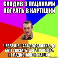 сходив з пацанами пограть в картішки через пів часа подзвонив до баті сказатб, щоб трактора не ладив. вже не наший