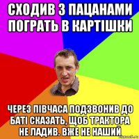 сходив з пацанами пограть в картішки через півчаса подзвонив до баті сказать, щоб трактора не ладив. вже не наший