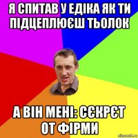 я спитав у едіка як ти підцеплюєш тьолок а він мені: сєкрєт от фірми