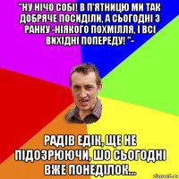 "ну нічо собі! в п'ятницю ми так добряче посиділи, а сьогодні з ранку -ніякого похмілля, і всі вихідні попереду! "- радів едік, ще не підозрюючи, шо сьогодні вже понеділок...