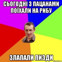 сьогодні з пацанами поїхали на рибу злапали пизди