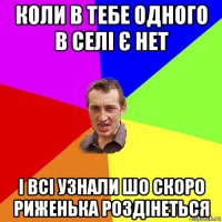 коли в тебе одного в селі є нет і всі узнали шо скоро риженька роздінеться