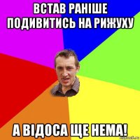 встав раніше подивитись на рижуху а відоса ще нема!