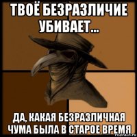 твоё безразличие убивает... да, какая безразличная чума была в старое время