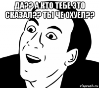 да?? а кто тебе это сказал?? ты че охуел?? 