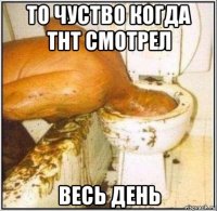 то чуство когда тнт смотрел весь день