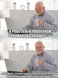 - А работать в проектной команде сложно? - Совсем нет. Это как ездить на велосипеде, который горит, и ты горишь, и всё горит, и ты в аду.