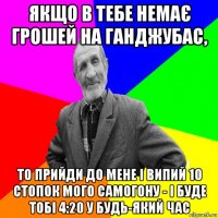 якщо в тебе немає грошей на ганджубас, то прийди до мене і випий 10 стопок мого самогону - і буде тобі 4:20 у будь-який час