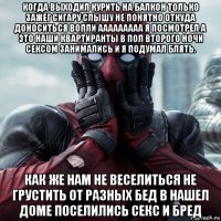 когда выходил курить на балкон только зажег сигару слышу не понятно откуда доноситься вопли ааааааааа я посмотрел а это наши квартиранты в пол второго ночи сексом занимались и я подумал блять. как же нам не веселиться не грустить от разных бед в нашел доме поселились секс и бред