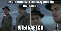 ну что оля смеется над твоими шутками? улыбается