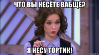 что вы несёте вабще? я несу тортик!