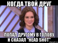 когда твой друг попал другому в голову и сказал "head shot"