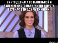 ну что девчата по маленькой и будем немного пьяненькие и пусть ебут нас в пизду мужикииии. 