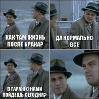 как там жизнь после брака? да нормально все в гараж с нами пойдешь сегодня? 