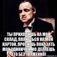 Ты приходишь на МОЙ склад, пялишься на мой картон, просишь показать мои единички, но делаешь это без уважения!