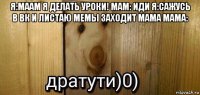 я:маам я делать уроки! мам: иди я:сажусь в вк и листаю мемы заходит мама мама: 